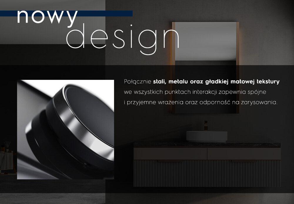 Obraz przedstawia nowoczesną łazienkę z lustrem i umywalką oraz zbliżenie na element o metalicznym wykończeniu. Tekst na obrazie: \'nowy design Połączenie stali, metalu oraz gładkiej matowej tekstury we wszystkich punktach interakcji zapewnia spójne i przyjemne wrażenia oraz odporność na zarysowania.\'