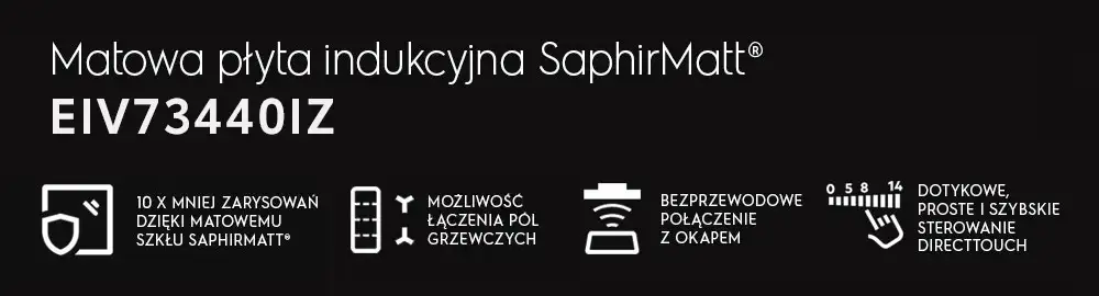 Matowa płyta indukcyjna SaphirMatt EIV73440IZ z funkcjami: 10 x mniej zarysowań dzięki matowemu szkłu SaphirMatt, możliwość łączenia pól grzewczych, bezprzewodowe połączenie z okapem, dotykowe, proste i szybkie sterowanie DirectTouch.