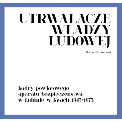 Utrwalacze władzy ludowej. Kadry powiatowego aparatu bezpieczeństwa w Lubinie w latach 1945-1975 Robert Klementowski